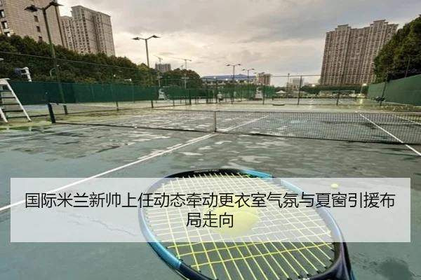 国际米兰新帅上任动态牵动更衣室气氛与夏窗引援布局走向 | kaiyun
